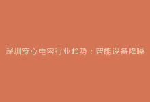 深圳穿心电容行业趋势:智能设备降噪方案的全新突破-电子元器件网