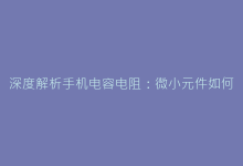 深度解析手机电容电阻:微小元件如何影响整体性能-电子元器件网