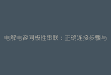 电解电容同极性串联:正确连接步骤与常见问题解析-电子元器件网
