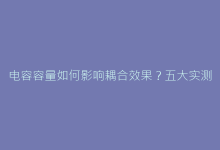 电容容量如何影响耦合效果?五大实测数据对比分析-电子元器件网