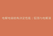 电解电容结构决定性能:铝箔与电解液的协同工作机制解析-电子元器件网