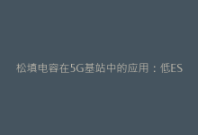 松填电容在5G基站中的应用:低ESR特性如何提升信号质量-电子元器件网