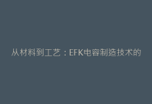 从材料到工艺:EFK电容制造技术的创新突破-电子元器件网
