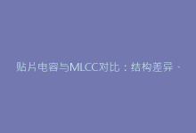 贴片电容与MLCC对比:结构差异、性能优劣及适用场景详解-电子元器件网