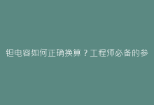 钽电容如何正确换算?工程师必备的参数转换指南-电子元器件网