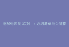 电解电容测试项目:必测清单与关键指标解析-电子元器件网