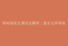 钽电容老化测试全解析:延长元件寿命的关键步骤-电子元器件网