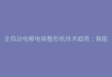全自动电解电容整形机技术趋势:智能生产新选择-电子元器件网