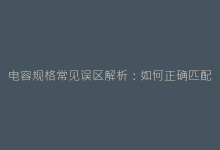 电容规格常见误区解析:如何正确匹配电路需求-电子元器件网