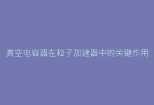 真空电容器在粒子加速器中的关键作用及选配方案-电子元器件网