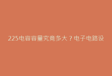 225电容容量究竟多大?电子电路设计必看选型指南-电子元器件网