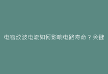 电容纹波电流如何影响电路寿命?关键参数解析与选型指南-电子元器件网