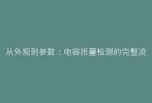 从外观到参数:电容质量检测的完整流程与常见误区解析-电子元器件网
