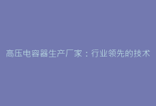 高压电容器生产厂家:行业领先的技术解决方案与供应商推荐-电子元器件网