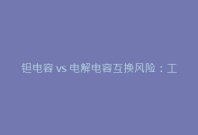 钽电容 vs 电解电容互换风险:工程师必知注意事项指南-电子元器件网