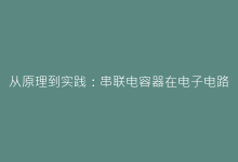 从原理到实践:串联电容器在电子电路中的独特作用解析-电子元器件网