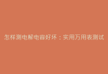 怎样测电解电容好坏:实用万用表测试步骤详解-电子元器件网