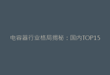 电容器行业格局揭秘:国内TOP15生产企业综合竞争力分析-电子元器件网