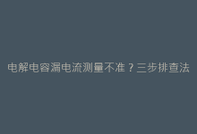电解电容漏电流测量不准?三步排查法与精准测试技巧-电子元器件网