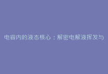 电容内的液态核心:解密电解液挥发与漏液隐患-电子元器件网