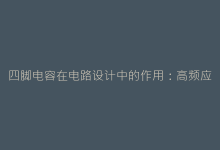 四脚电容在电路设计中的作用:高频应用与散热优势分析-电子元器件网