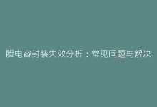 胆电容封装失效分析:常见问题与解决方案全收录-电子元器件网