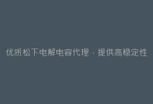 优质松下电解电容代理,提供高稳定性工业级解决方案-电子元器件网
