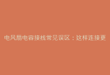 电风扇电容接线常见误区:这样连接更安全耐用-电子元器件网