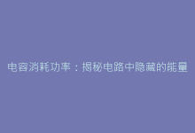 电容消耗功率:揭秘电路中隐藏的能量损耗真相-电子元器件网