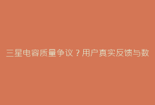 三星电容质量争议?用户真实反馈与数据对比-电子元器件网