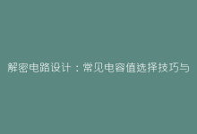 解密电路设计:常见电容值选择技巧与行业规范-电子元器件网