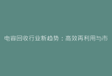 电容回收行业新趋势:高效再利用与市场前景分析-电子元器件网