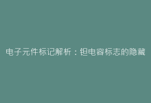 电子元件标记解析:钽电容标志的隐藏含义与检测技巧-电子元器件网