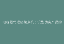 电容器代理暗藏玄机:识别伪劣产品的6个关键指标-电子元器件网