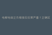 电解电容正负极接反后果严重!正确区分方法及注意事项-电子元器件网