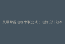 从零掌握电容串联公式:电路设计效率提升200%的秘密-电子元器件网