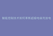 智能控制技术如何革新超级电容充放电效率?技术前瞻-电子元器件网