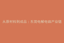 从原材料到成品:东莞电解电容产业链深度探秘-电子元器件网