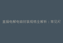 直插电解电容封装规格全解析:常见尺寸与引脚间距指南-电子元器件网