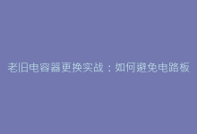 老旧电容器更换实战:如何避免电路板二次损伤-电子元器件网