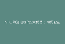 NPO陶瓷电容的5大优势:为何它能取代传统电容?-电子元器件网