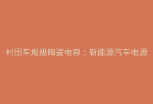 村田车规级陶瓷电容:新能源汽车电源系统的核心保障-电子元器件网