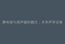 静电容与扬声器的融合:未来声学设备的颠覆性创新-电子元器件网