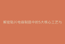 解密贴片电容制造中的5大核心工艺与质量控制要点-电子元器件网