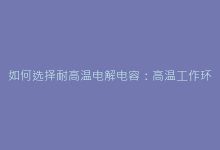 如何选择耐高温电解电容:高温工作环境选购指南与技巧-电子元器件网