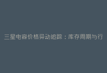 三星电容价格异动追踪:库存周期与行业需求变化透视-电子元器件网