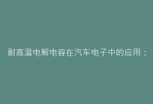 耐高温电解电容在汽车电子中的应用:高温系统性能提升的关键-电子元器件网