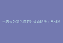 电容失效背后隐藏的致命陷阱:从材料老化到环境应力的深度剖析-电子元器件网