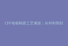 CFF电容制造工艺演进:从材料到封装的技术革命-电子元器件网