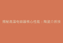 揭秘高温电容器核心性能:陶瓷介质技术的五大突破方向-电子元器件网
